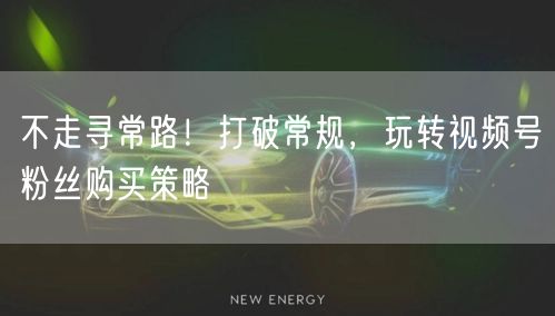 不走寻常路！打破常规，玩转视频号粉丝购买策略