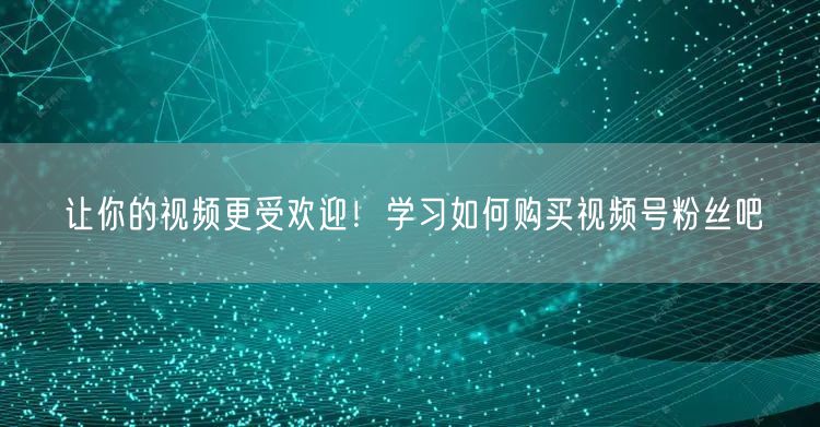 让你的视频更受欢迎！学习如何购买视频号粉丝吧