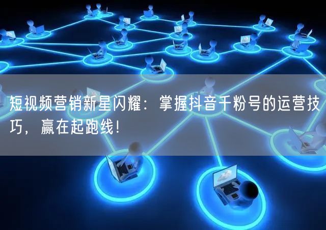 短视频营销新星闪耀：掌握抖音千粉号的运营技巧，赢在起跑线！