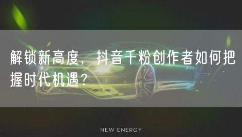 解锁新高度，抖音千粉创作者如何把握时代机遇？