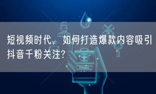 短视频时代，如何打造爆款内容吸引抖音千粉关注?