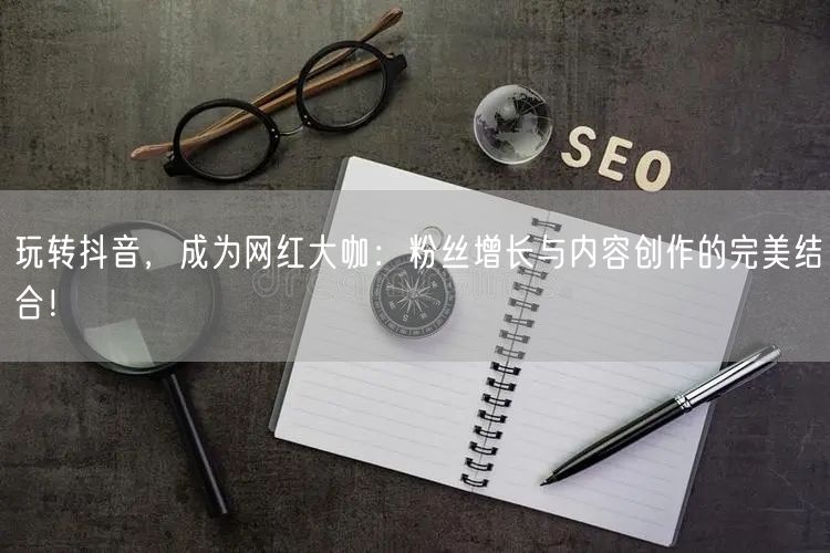玩转抖音，成为网红大咖：粉丝增长与内容创作的完美结合！