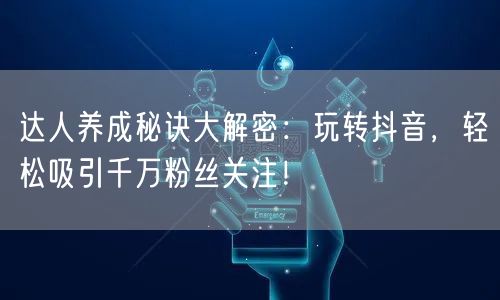 达人养成秘诀大解密：玩转抖音，轻松吸引千万粉丝关注！