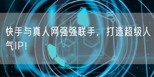 快手与真人网强强联手，打造超级人气IP！