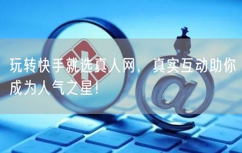 玩转快手就选真人网，真实互动助你成为人气之星！
