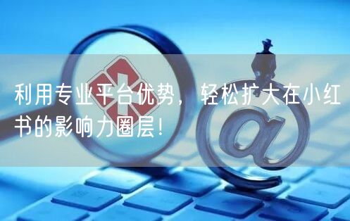 利用专业平台优势，轻松扩大在小红书的影响力圈层！