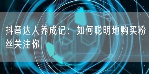 抖音达人养成记：如何聪明地购买粉丝关注你