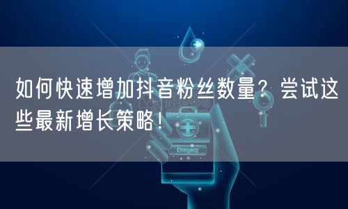如何快速增加抖音粉丝数量？尝试这些最新增长策略！