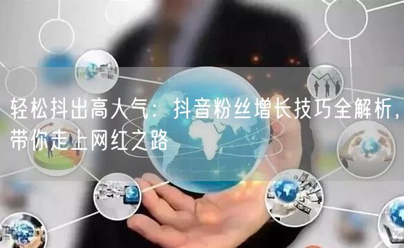 轻松抖出高人气：抖音粉丝增长技巧全解析，带你走上网红之路
