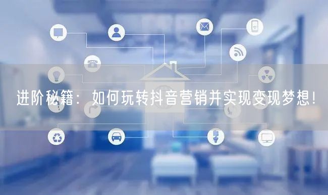 进阶秘籍：如何玩转抖音营销并实现变现梦想！