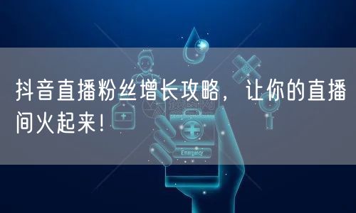 抖音直播粉丝增长攻略，让你的直播间火起来！