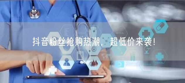 抖音粉丝抢购热潮，超低价来袭！